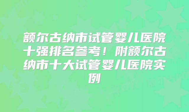 额尔古纳市试管婴儿医院十强排名参考！附额尔古纳市十大试管婴儿医院实例