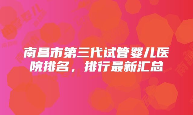 南昌市第三代试管婴儿医院排名，排行最新汇总