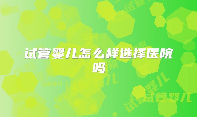 试管婴儿怎么样选择医院吗
