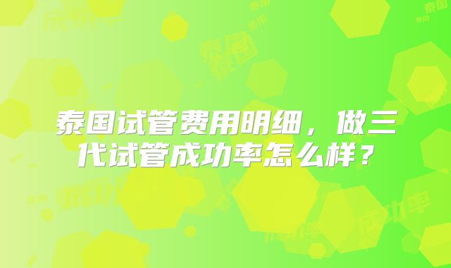 泰国试管费用明细，做三代试管成功率怎么样？
