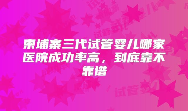柬埔寨三代试管婴儿哪家医院成功率高，到底靠不靠谱
