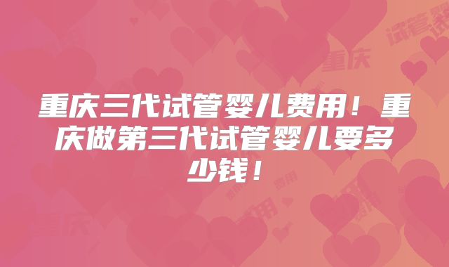 重庆三代试管婴儿费用！重庆做第三代试管婴儿要多少钱！