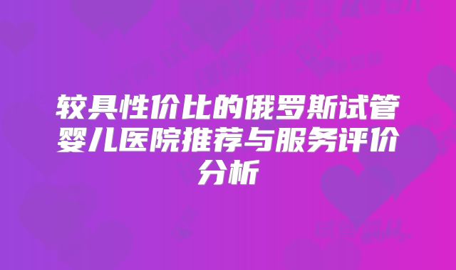 较具性价比的俄罗斯试管婴儿医院推荐与服务评价分析