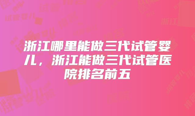浙江哪里能做三代试管婴儿,浙江能做三代试管医院排名前五