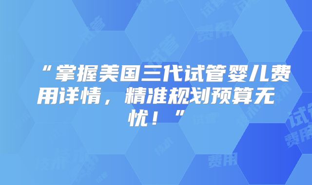 “掌握美国三代试管婴儿费用详情，精准规划预算无忧！”