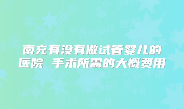 南充有没有做试管婴儿的医院 手术所需的大概费用