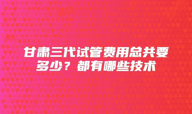 甘肃三代试管费用总共要多少？都有哪些技术