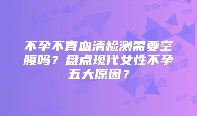 不孕不育血清检测需要空腹吗？盘点现代女性不孕五大原因？