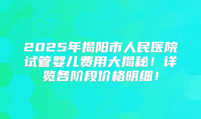 2025年揭阳市人民医院试管婴儿费用大揭秘!详览各阶段价格明细!