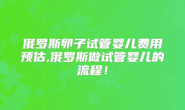 俄罗斯卵子试管婴儿费用预估,俄罗斯做试管婴儿的流程！