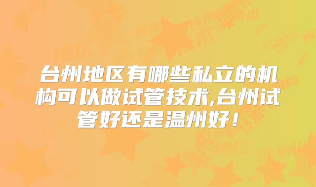台州地区有哪些私立的机构可以做试管技术,台州试管好还是温州好！