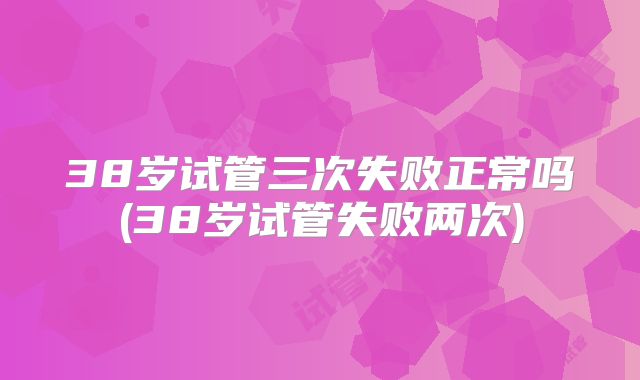 38岁试管三次失败正常吗(38岁试管失败两次)