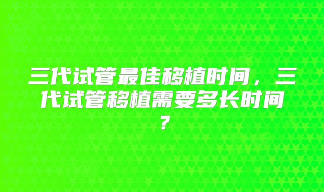 三代试管最佳移植时间，三代试管移植需要多长时间？