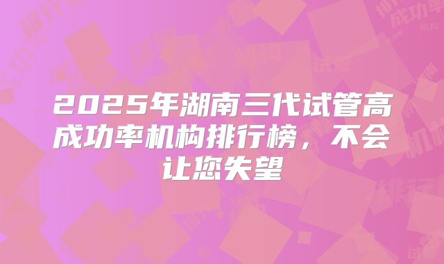 2025年湖南三代试管高成功率机构排行榜，不会让您失望