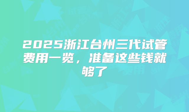 2025浙江台州三代试管费用一览，准备这些钱就够了