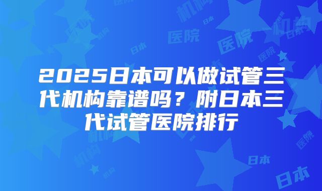 2025日本可以做试管三代机构靠谱吗？附日本三代试管医院排行