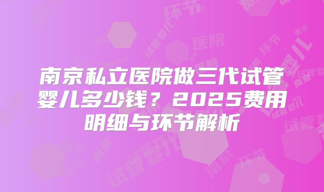 南京私立医院做三代试管婴儿多少钱？2025费用明细与环节解析