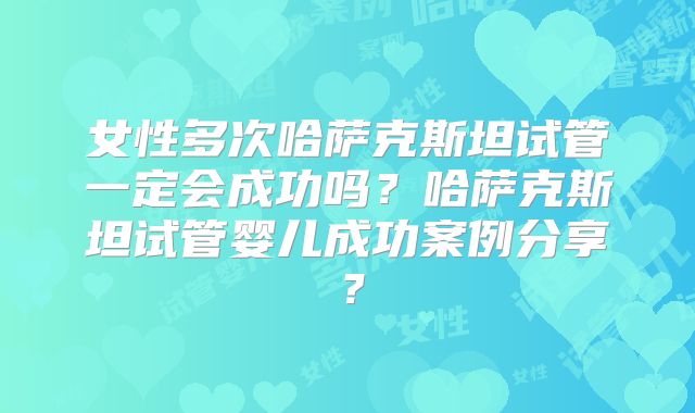 女性多次哈萨克斯坦试管一定会成功吗?哈萨克斯坦试管婴儿成功案例分享?