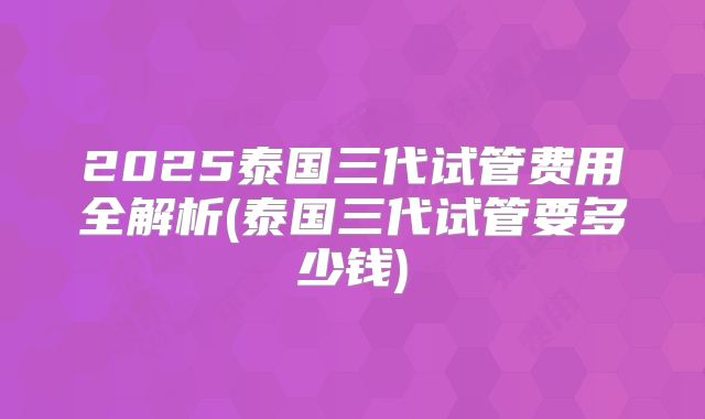 2025泰国三代试管费用全解析(泰国三代试管要多少钱)