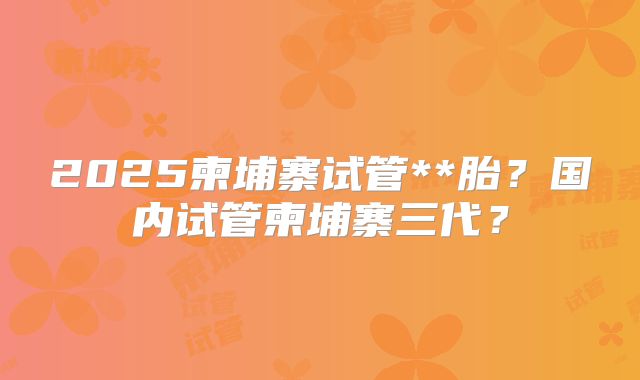 2025柬埔寨试管**胎？国内试管柬埔寨三代？