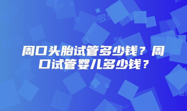 周口头胎试管多少钱？周口试管婴儿多少钱？