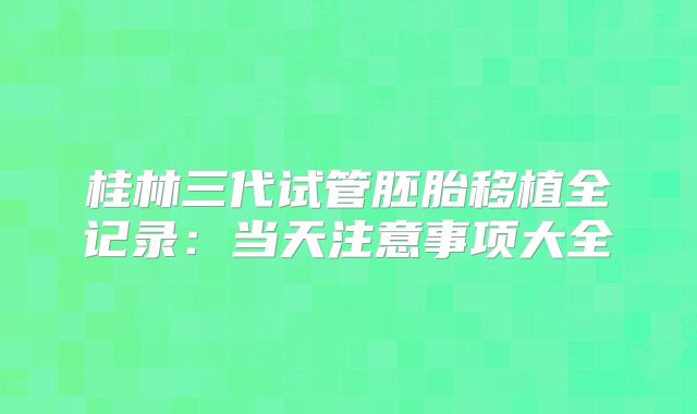 桂林三代试管胚胎移植全记录：当天注意事项大全