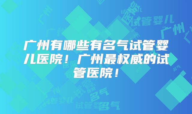 广州有哪些有名气试管婴儿医院！广州最权威的试管医院！