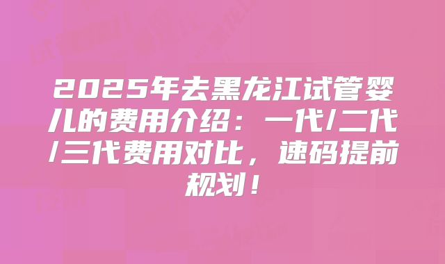2025年去黑龙江试管婴儿的费用介绍：一代/二代/三代费用对比，速码提前规划！