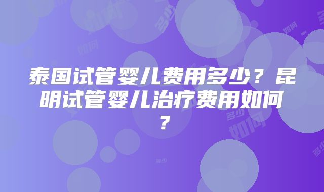泰国试管婴儿费用多少？昆明试管婴儿治疗费用如何？