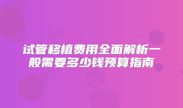 试管移植费用全面解析一般需要多少钱预算指南