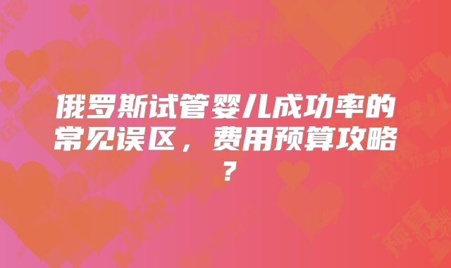 俄罗斯试管婴儿成功率的常见误区，费用预算攻略？