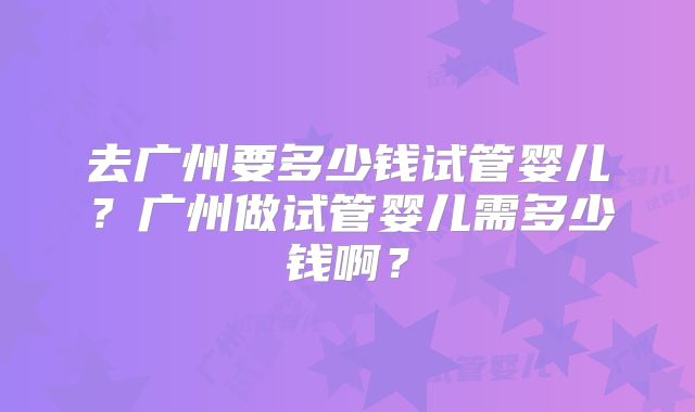 去广州要多少钱试管婴儿？广州做试管婴儿需多少钱啊？