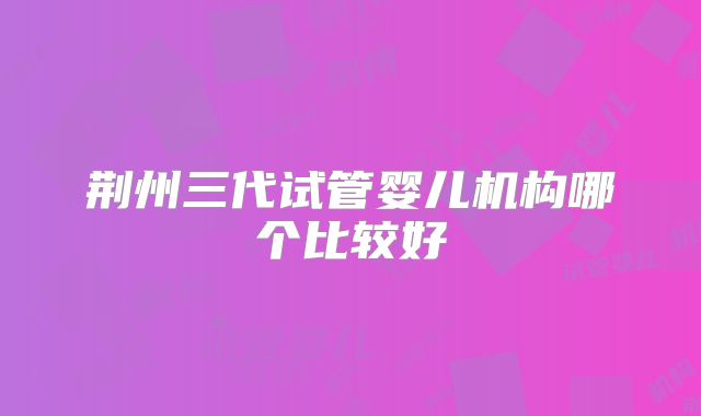 荆州三代试管婴儿机构哪个比较好