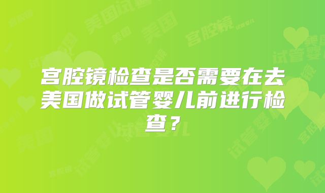 宫腔镜检查是否需要在去美国做试管婴儿前进行检查？