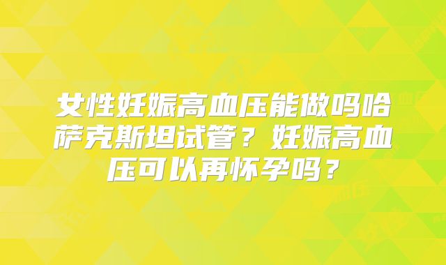 女性妊娠高血压能做吗哈萨克斯坦试管？妊娠高血压可以再怀孕吗？