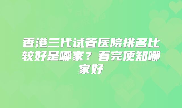 香港三代试管医院排名比较好是哪家？看完便知哪家好