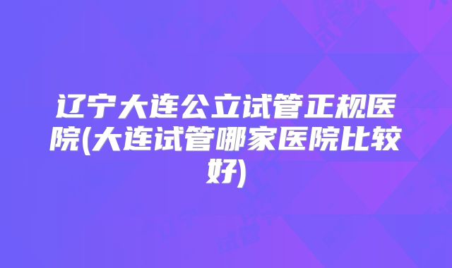 辽宁大连公立试管正规医院(大连试管哪家医院比较好)