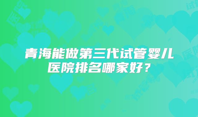 青海能做第三代试管婴儿医院排名哪家好？