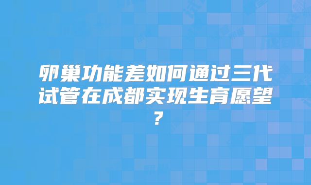 卵巢功能差如何通过三代试管在成都实现生育愿望?