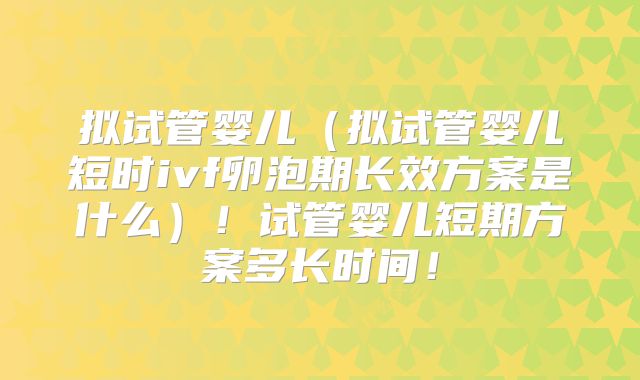 拟试管婴儿（拟试管婴儿短时ivf卵泡期长效方案是什么）！试管婴儿短期方案多长时间！