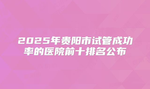 2025年贵阳市试管成功率的医院前十排名公布