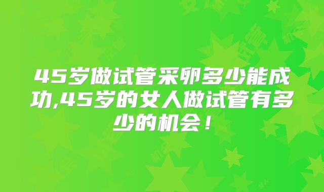 45岁做试管采卵多少能成功,45岁的女人做试管有多少的机会！