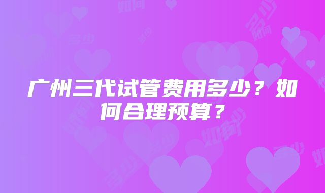 广州三代试管费用多少？如何合理预算？