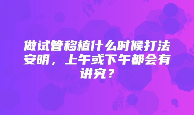 做试管移植什么时候打法安明，上午或下午都会有讲究？