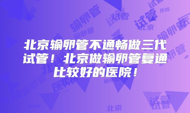 北京输卵管不通畅做三代试管！北京做输卵管复通比较好的医院！