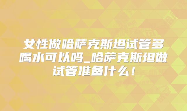 女性做哈萨克斯坦试管多喝水可以吗_哈萨克斯坦做试管准备什么!