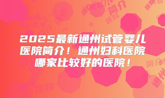 2025最新通州试管婴儿医院简介!通州妇科医院哪家比较好的医院!