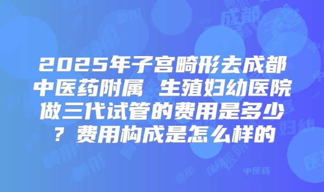 2025年子宫畸形去成都中医药附属 生殖妇幼医院做三代试管的费用是多少？费用构成是怎么样的