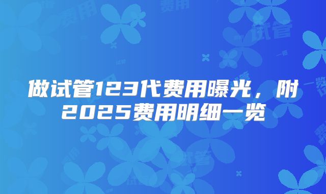 做试管123代费用曝光，附2025费用明细一览