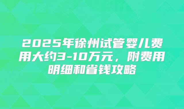 2025年徐州试管婴儿费用大约3-10万元，附费用明细和省钱攻略